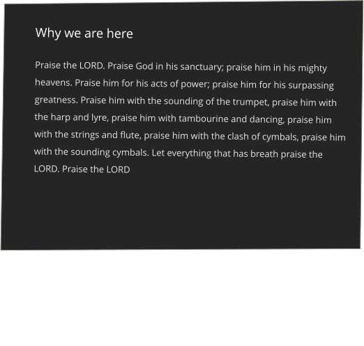 Why we are here  Praise the LORD. Praise God in his sanctuary; praise him in his mighty heavens. Praise him for his acts of power; praise him for his surpassing greatness. Praise him with the sounding of the trumpet, praise him with the harp and lyre, praise him with tambourine and dancing, praise him with the strings and flute, praise him with the clash of cymbals, praise him with the sounding cymbals. Let everything that has breath praise the LORD. Praise the LORD